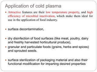 Application of cold plasma
 Attractive features are their low temperature property, and high
efficiency of microbial inactivation, which make them ideal for
use in the application of food industry.
 surface decontamination,
 dry disinfection of food surfaces (like meat, poultry, dairy
and freshly harvested horticultural produce),
 granular and particulate foods (grains, herbs and spices)
and sprouted seeds.
 surface sterilization of packaging material and also their
functional modification for imparting desired properties
 