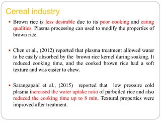Cereal industry
 Brown rice is less desirable due to its poor cooking and eating
qualities. Plasma processing can used to modify the properties of
brown rice.
 Chen et al., (2012) reported that plasma treatment allowed water
to be easily absorbed by the brown rice kernel during soaking. It
reduced cooking time, and the cooked brown rice had a soft
texture and was easier to chew.
 Sarangapani et al., (2015) reported that low pressure cold
plasma increased the water uptake ratio of parboiled rice and also
reduced the cooking time up to 8 min. Textural properties were
improved after treatment.
 