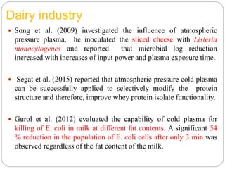 Dairy industry
 Song et al. (2009) investigated the influence of atmospheric
pressure plasma, he inoculated the sliced cheese with Listeria
monocytogenes and reported that microbial log reduction
increased with increases of input power and plasma exposure time.
 Segat et al. (2015) reported that atmospheric pressure cold plasma
can be successfully applied to selectively modify the protein
structure and therefore, improve whey protein isolate functionality.
 Gurol et al. (2012) evaluated the capability of cold plasma for
killing of E. coli in milk at different fat contents. A significant 54
% reduction in the population of E. coli cells after only 3 min was
observed regardless of the fat content of the milk.
 