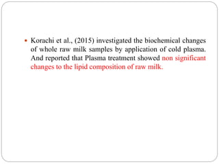  Korachi et al., (2015) investigated the biochemical changes
of whole raw milk samples by application of cold plasma.
And reported that Plasma treatment showed non significant
changes to the lipid composition of raw milk.
 