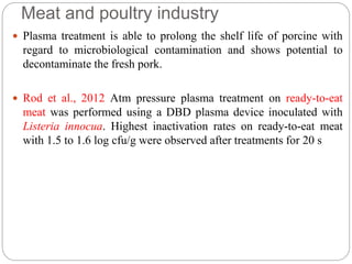 Meat and poultry industry
 Plasma treatment is able to prolong the shelf life of porcine with
regard to microbiological contamination and shows potential to
decontaminate the fresh pork.
 Rod et al., 2012 Atm pressure plasma treatment on ready-to-eat
meat was performed using a DBD plasma device inoculated with
Listeria innocua. Highest inactivation rates on ready-to-eat meat
with 1.5 to 1.6 log cfu/g were observed after treatments for 20 s
 