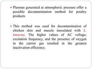 Plasmas generated at atmospheric pressure offer a
possible decontamination method for poultry
products
 This method was used for decontamination of
chicken skin and muscle inoculated with L.
innocua. The higher values of AC voltage,
excitation frequency, and the presence of oxygen
in the carrier gas resulted in the greatest
inactivation efficiency.
 