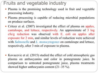 Fruits and vegetable industry
 Plasma is the promising technology used in fruit and vegetable
processing industry.
 Plasma processing is capable of reducing microbial populations
on produce surfaces.
 Critzer et al. (2007) investigated the effect of plasma on apples,
cantaloupe, and lettuce, respectively. An approximate of 3 log
cfu/g reduction was observed with E. coli on apples after
exposure for 2 min, and similar levels of reduction were achieved
with Salmonella and L. monocytogenes on cantaloupe and lettuce,
respectively, after 3 min of exposure to plasma.
 Kovacevic et al. (2015) studied the effect of cold atmospheric gas
plasma on anthocyanins and color in pomegranate juice. In
comparison to untreated pomegranate juice, plasma treatments
showed higher anthocyanin content (21–35 %).
 