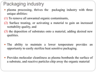 Packaging industry
 plasma processing, thrives the packaging industry with three
unique abilities:
(1) To remove all unwanted organic contaminants,
(2) Surface treating, or activating a material to gain an increased
wettability quality, and
(3) the deposition of substrates onto a material, adding desired new
qualities.
 The ability to maintain a lower temperature provides an
opportunity to easily sterilize heat sensitive packaging.
 Provides molecular cleanliness as plasma bombards the surface of
a substrate, and reactive particles chip away the organic material
 