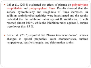 Lei et al., (2014) evaluated the effect of plasma on polyethylene
terephthalate and polypropylene films. Results showed that the
surface hydrophilicity and roughness of films increased. In
addition, antimicrobial activities were investigated and the results
indicated that the inhibition ratios against B. subtilis and E. coli
reached almost 100 % while the inhibition ratios against S. aureus
were lower than 85 %.
 Lee et al., (2015) reported that Plasma treatment doesn’t induces
changes in optical properties, color characteristics, surface
temperatures, tensile strengths, and deformation strains.
 