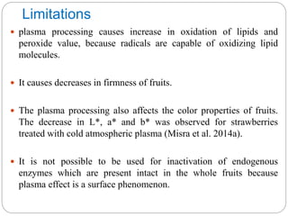 Limitations
 plasma processing causes increase in oxidation of lipids and
peroxide value, because radicals are capable of oxidizing lipid
molecules.
 It causes decreases in firmness of fruits.
 The plasma processing also affects the color properties of fruits.
The decrease in L*, a* and b* was observed for strawberries
treated with cold atmospheric plasma (Misra et al. 2014a).
 It is not possible to be used for inactivation of endogenous
enzymes which are present intact in the whole fruits because
plasma effect is a surface phenomenon.
 