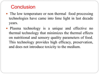 Conclusion
 The low temperature or non thermal food processing
technologies have came into lime light in last decade
years.
 Plasma technology is a unique and effective no
thermal technology that minimizes the thermal effects
on nutritional and sensory quality parameters of food.
This technology provides high efficacy, preservation,
and does not introduce toxicity to the medium.
 