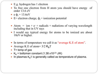  E.g. hydrogen has 1 electron
 To free one electron from H atom you should have energy of
order 13.6 eV
 e фi = 13.6eV
 E= electron charge, фi = ionization potential
 Atom = ion + e- + radicals + radiations of varying wavelength
including that in UV rays
 I would say typical energy for atoms to be ionized are about
10eV or higher.
 In terms of temperature we call it as “average K.E of atom”.
 Average K.E of atom= 3/2 KBT
 T= temp of gas
 KB = boltzman constant (1.38 x10-23 J/K)
 In plasmas KBT is generally called as temperature of plasma.
 