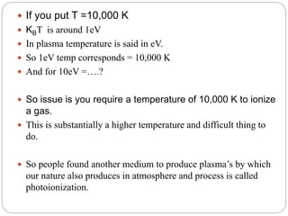  If you put T =10,000 K
 KBT is around 1eV
 In plasma temperature is said in eV.
 So 1eV temp corresponds = 10,000 K
 And for 10eV =….?
 So issue is you require a temperature of 10,000 K to ionize
a gas.
 This is substantially a higher temperature and difficult thing to
do.
 So people found another medium to produce plasma’s by which
our nature also produces in atmosphere and process is called
photoionization.
 