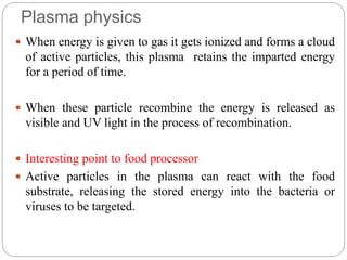 Plasma physics
 When energy is given to gas it gets ionized and forms a cloud
of active particles, this plasma retains the imparted energy
for a period of time.
 When these particle recombine the energy is released as
visible and UV light in the process of recombination.
 Interesting point to food processor
 Active particles in the plasma can react with the food
substrate, releasing the stored energy into the bacteria or
viruses to be targeted.
 