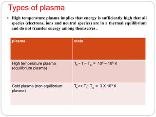 Types of plasma
 High temperature plasma implies that energy is sufficiently high that all
species (electrons, ions and neutral species) are in a thermal equilibrium
and do not transfer energy among themselves .
plasma state
High temperature plasma
(equilibrium plasma)
Te ~ Ti~ Tg = 106 – 108 K
Cold plasma (non equilibrium
plasma)
Te ˃˃ Ti~ Tg = 3 X 103 K
 