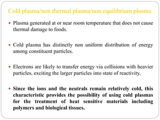 Cold plasma/non thermal plasma/non equilibrium plasma
 Plasma generated at or near room temperature that does not cause
thermal damage to foods.
 Cold plasma has distinctly non uniform distribution of energy
among constituent particles.
 Electrons are likely to transfer energy via collisions with heavier
particles, exciting the larger particles into state of reactivity.
 Since the ions and the neutrals remain relatively cold, this
characteristic provides the possibility of using cold plasmas
for the treatment of heat sensitive materials including
polymers and biological tissues.
 