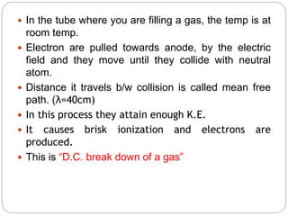  In the tube where you are filling a gas, the temp is at
room temp.
 Electron are pulled towards anode, by the electric
field and they move until they collide with neutral
atom.
 Distance it travels b/w collision is called mean free
path. (λ=40cm)
 In this process they attain enough K.E.
 It causes brisk ionization and electrons are
produced.
 This is “D.C. break down of a gas”
 