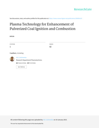 See	discussions,	stats,	and	author	profiles	for	this	publication	at:	https://www.researchgate.net/publication/266891619
Plasma	Technology	for	Enhancement	of
Pulverized	Coal	Ignition	and	Combustion
Article
CITATION
1
READS
82
3	authors,	including:
A.B.	Ustimenko
Research	Department	Plasmotechnics
69	PUBLICATIONS			437	CITATIONS			
SEE	PROFILE
All	content	following	this	page	was	uploaded	by	A.B.	Ustimenko	on	19	January	2015.
The	user	has	requested	enhancement	of	the	downloaded	file.
 