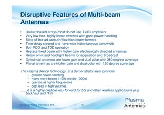 © Copyright Plasma Antennas Ltd 2014 10
Disruptive Features of Multi-beam
Antennas
• Unlike phased arrays most do not use Tx/Rx amplifiers
• Very low loss, highly linear switches with good power handling
• State-of-the-art azimuth/elevation beam-formers
• Time-delay steered and have wide instantaneous bandwidth
• Both FDD and TDD operation
• Replace fixed beam with higher gain electronically directed antennas
• Retain omni and floodlight beams for acquisition and broadcast
• Cylindrical antennas are lower gain and dual polar with 360 degree coverage
• Planar antennas are higher gain and dual polar with 120 degree coverage
The Plasma device technology, at a demonstrator level provides
– greater power handling
– many more beams (100s maybe 1000s)
– operate at higher frequencies
– cost less in high volumes
……it is a highly credible way forward for 5G and other wireless applications (e.g.
backhaul and ITS).
 