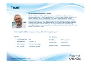 © Copyright Plasma Antennas Ltd 2014 11
Team
Executive
• Peter Curnow-Ford CE0
• Richard Keeton C00 and CT0
• Dr Ruth Harper VP Silicon Technology
• John Connolly Engineering Manager
Non-Executive
Clive Dolan Defence Systems
John Burrows Entrepreneur
Malcolm Thixton Financial Director
Dr. David Hayes, Founder and Chairman
Founder and Chairman of Plasma Antennas Limited, based in Winchester, England, where he
coordinates the company’s research and development of their multi-beam antennas for both civil and
defence applications. He has authored papers in the fields of telecommunications, antenna
technology, electronic warfare and radar and has been the invited speaker at various international
conferences. Currently, his areas of special interest include solid state plasma antennas, wide-band
antennas, smart antennas for future wireless networks and the efficient electromagnetic modelling of
antennas using optical ray tracing techniques. Dr. Hayes has held a variety of research posts,
including Chief Engineer, Microwave and Optics Group, Roke Manor Research Limited and Technical
Director, Elettronica UK Limited.
Venture Capital and Chief Advisor: Lucius Cary, Oxford Technology Management
 