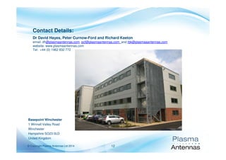 © Copyright Plasma Antennas Ltd 2014 12
Contact Details:
Dr David Hayes, Peter Curnow-Ford and Richard Keeton
email: dh@plasmaantennas.com, pcf@plasmaantennas.com and rbk@plasmaaantennas.com
website: www.plasmaantennas.com
Tel: +44 (0) 1962 832 772
Basepoint Winchester
1 Winnall Valley Road
Winchester
Hampshire SO23 0LD
United Kingdom
 