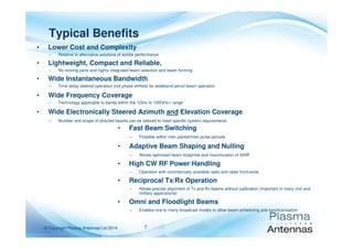 7© Copyright Plasma Antennas Ltd 2014
• Lower Cost and Complexity
– Relative to alternative solutions of similar performance
• Lightweight, Compact and Reliable,
– No moving parts and highly integrated beam selection and beam forming
• Wide Instantaneous Bandwidth
– Time delay steered operation (not phase shifted) for wideband pencil beam operation
• Wide Frequency Coverage
– Technology applicable to bands within the 1GHz to 100GHz+ range
• Wide Electronically Steered Azimuth and Elevation Coverage
– Number and shape of directed beams can be tailored to meet specific system requirements
Typical Benefits
• Fast Beam Switching
– Possible within inter-packet/inter-pulse periods
• Adaptive Beam Shaping and Nulling
– Allows optimised beam footprints and maximization of SINR
• High CW RF Power Handling
– Operation with commercially available radio and radar front-ends
• Reciprocal Tx/Rx Operation
– Allows precise alignment of Tx and Rx beams without calibration (important in many civil and
military applications)
• Omni and Floodlight Beams
– Enables one to many broadcast modes to allow beam scheduling and synchronisation
 
