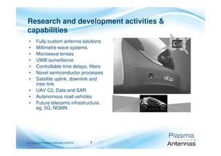 8© Copyright Plasma Antennas Ltd 2014
• Fully custom antenna solutions
• Millimetre wave systems
• Microwave lenses
• UWB surveillance
• Controllable time delays, filters
• Novel semiconductor processes
• Satellite uplink, downlink and
inter-link
• UAV C2, Data and SAR
• Autonomous road vehicles
• Future telecoms infrastructure,
eg. 5G, NGMN
Research and development activities &
capabilities
 