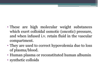 • These are high molecular weight substances
which exert colloidal osmotic (oncotic) pressure,
and when infused i.v. retain fluid in the vascular
compartment.
• They are used to correct hypovolemia due to loss
of plasma/blood.
• Human plasma or reconstituted human albumin
• synthetic colloids
 