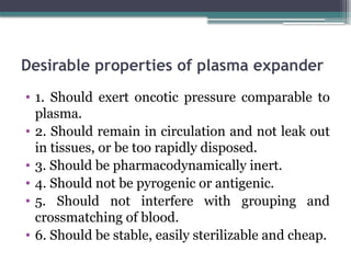 Desirable properties of plasma expander
• 1. Should exert oncotic pressure comparable to
plasma.
• 2. Should remain in circulation and not leak out
in tissues, or be too rapidly disposed.
• 3. Should be pharmacodynamically inert.
• 4. Should not be pyrogenic or antigenic.
• 5. Should not interfere with grouping and
crossmatching of blood.
• 6. Should be stable, easily sterilizable and cheap.
 