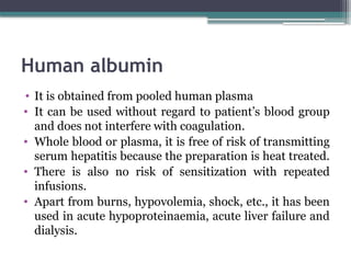 Human albumin
• It is obtained from pooled human plasma
• It can be used without regard to patient’s blood group
and does not interfere with coagulation.
• Whole blood or plasma, it is free of risk of transmitting
serum hepatitis because the preparation is heat treated.
• There is also no risk of sensitization with repeated
infusions.
• Apart from burns, hypovolemia, shock, etc., it has been
used in acute hypoproteinaemia, acute liver failure and
dialysis.
 