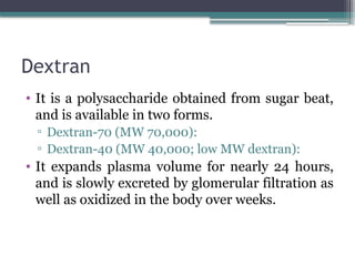 Dextran
• It is a polysaccharide obtained from sugar beat,
and is available in two forms.
▫ Dextran-70 (MW 70,000):
▫ Dextran-40 (MW 40,000; low MW dextran):
• It expands plasma volume for nearly 24 hours,
and is slowly excreted by glomerular filtration as
well as oxidized in the body over weeks.
 