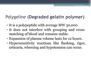 Polygeline (Degraded gelatin polymer)
• It is a polypeptide with average MW 30,000
• It does not interfere with grouping and cross-
matching of blood and remains stable.
• Expansion of plasma volume lasts for 12 hours.
• Hypersensitivity reactions like flushing, rigor,
urticaria, wheezing and hypotension can occur.
 