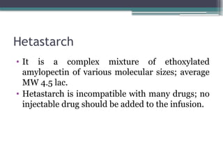 Hetastarch
• It is a complex mixture of ethoxylated
amylopectin of various molecular sizes; average
MW 4.5 lac.
• Hetastarch is incompatible with many drugs; no
injectable drug should be added to the infusion.
 