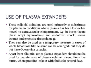 USE OF PLASMA EXPANDERS
• These colloidal solutions are used primarily as substitutes
for plasma in conditions where plasma has been lost or has
moved to extravascular compartment, e.g. in burns (acute
phase only), hypovolemic and endotoxin shock, severe
trauma and extensive tissue damage.
• They can also be used as a temporary measure in cases of
whole blood loss till the same can be arranged: but they do
not have O2 carrying capacity.
• Apart from albumin, other plasma expanders should not be
used for maintenance of plasma volume in conditions like
burns, where proteins leakout with fluids for several days.
 