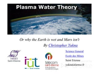 Plasma Water Theory
Or why the Earth is wet and Mars isn't
By Christopher Yukna
Science General
Ecole des Mines
Saint Etienne
yukna(at)emse.fr
 