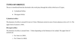 TYPES OF ORIFICE
The arc is transferred from the electrode to the work piece through the orifice which are of 2 types,
 Cylindrical Orifice
 Divergent Orifice
Cylindrical orifice:
The diameter of orifice is around 0.6 mm to 2.5mm. Minimum current in case of micro plasma as low as 0.1 A .The
upper limit of current is 180A.
Divergent orifice:
The diameter of orifice is around 3mm – 3.8mm depending on the thickness to be welded. The upper limit of
currents are
o For 3mm it is 280A.
o For 3.8mm it is 460A.
 