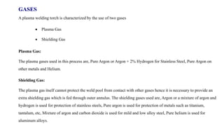 GASES
A plasma welding torch is characterized by the use of two gases
 Plasma Gas
 Shielding Gas
Plasma Gas:
The plasma gases used in this process are, Pure Argon or Argon + 2% Hydrogen for Stainless Steel, Pure Argon on
other metals and Helium.
Shielding Gas:
The plasma gas itself cannot protect the weld pool from contact with other gases hence it is necessary to provide an
extra shielding gas which is fed through outer annulus. The shielding gases used are, Argon or a mixture of argon and
hydrogen is used for protection of stainless steels, Pure argon is used for protection of metals such as titanium,
tantalum, etc, Mixture of argon and carbon dioxide is used for mild and low alloy steel, Pure helium is used for
aluminum alloys.
 