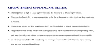 CHARACTERISTICS OF PLASMA ARC WELDING
 The temperature as high as 5,000 degree celsius and it is possible up to 28,000 degree celsius.
 The most significant effect of plasma constriction is that the arc becomes very directional and deep penetration
is possible.
 The electrode angle is not very important for effect on penetration but is usually maintained at 30 degree.
 The pilot arc system ensures reliable weld starting even under adverse conditions such as long welding cables,
well used electrodes, rust, oil and moisture on components (unclean components will result in a poor weld).
 An attractive controlled weld bead reducing cost / wastage of consumables with little or no ripple reducing
time and cost of post weld machining.
 