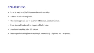APPLICATIONS
 It can be used to weld all Ferrous and non-ferrous alloys
 All kind of heat resisting steels.
 This welding process can be used to weld titanium, tantalum/niobium
 It can also weld nickel, silver, copper, gold alloys, etc.
 Aluminum is welded using AC current.
 In mass production of pipes the welding is completed by Tri plasma and TIG process.
 