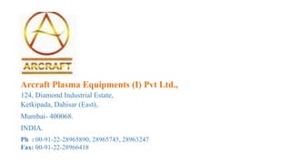 Arcraft Plasma Equipments (I) Pvt Ltd.,
124, Diamond Industrial Estate,
Ketkipada, Dahisar (East),
Mumbai- 400068.
INDIA.
Ph : 00-91-22-28965890, 28965745, 28963247
Fax: 00-91-22-28966418
 