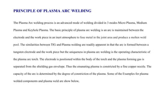 PRINCIPLE OF PLASMA ARC WELDING
The Plasma Arc welding process is an advanced mode of welding divided in 3 modes Micro Plasma, Medium
Plasma and Keyhole Plasma. The basic principle of plasma arc welding is an arc is maintained between the
electrode and the work piece in an inert atmosphere to fuse metal in the joint area and produce a molten weld
pool. The similarities between TIG and Plasma welding are readily apparent in that the arc is formed between a
tungsten electrode and the work piece but the uniqueness in plasma arc welding is the operating characteristic of
the plasma arc torch. The electrode is positioned within the body of the torch and the plasma forming gas is
separated from the shielding gas envelope. Thus the emanating plasma is constricted by a fine copper nozzle. The
capacity of the arc is determined by the degree of constriction of the plasma. Some of the Examples for plasma
welded components and plasma weld are show below,
 