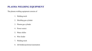 PLASMA WELDING EQUIPMENT
The plasma welding equipment consists of
1. Welding torch
2. Shielding gas cylinder
3. Plasma gas cylinder
4. Power source
5. Water chiller
6. Wire feeder
7. Welding torch
8. Job holder/positioner/automation
 