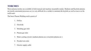 TORCHES
Micro plasma torches are available in both manual and machine mountable modes. Medium and Keyhole plasma
are mostly automated processes as it is very difficult for a welder to maintain the keyhole as well as move on the
weld seam.
The basic Plasma Welding torch consist of
1. Orifice
2. Electrode
3. Shielding gas inlet
4. Plasma gas inlet
5. Water cooling circuit ( medium plasma arc or keyhole plasma arc )
6. Powder/wire inlet
7. Electric supply cable
 