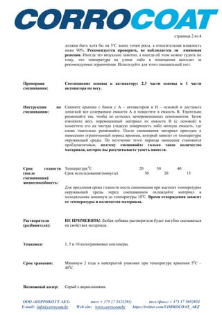 ООО «КОРРОКОУТ АКЗ» тел: + 375 17 5422293; тел./факс: + 375 17 5052854
E-mail: info@corrocoat.by Web site: www.corrocoat.by https://twitter.com/CORROCOAT_AKZ
страница 2 из 4
должна быть хотя бы на 5°C выше точки росы, а относительная влажность
ниже 90%. Рекомендуется проверить, не наблюдается ли аминовая
реакция. Иногда это визуально заметно, а иногда об этом можно судить по
тому, что температура на улице либо в помещении выходит за
рекомендуемые ограничения. Используйте для этого специальный тест.
Пропорции
смешивания:
Соотношение основы к активатору: 2.3 части основы к 1 части
активатора по весу.
Инструкции по
смешиванию:
Снимите крышки с банок с А – активатором и В – основой и достаньте
лопаткой все содержимое емкости А и поместите в емкость В. Тщательно
размешайте так, чтобы не осталось неперемешанных компонентов. Затем
извлеките весь перемешанный материал из емкости В (с основой) и
поместите его на чистую гладкую поверхность либо мелкую емкость, где
снова тщательно размешайте. После смешивания материал пригоден к
нанесению ограниченный период времени, который зависит от температуры
окружающей среды. По истечении этого периода нанесение становится
проблематичным, поэтому смешивайте только такое количество
материала, которое вы рассчитываете успеть нанести.
Срок годности
(после
смешивания)/
жизнеспособность:
Температура 0
С 20 30 40
Срок использования (минуты) 50 20 15
Для продления срока годности после смешивания при высоких температурах
окружающей среды перед смешиванием охлаждайте материал в
холодильнике минимум до температуры 100
С. Время отверждения зависит
от температуры и количества материала.
Растворители
(разбавители):
НЕ ПРИМЕНЯТЬ! Любая добавка растворителя будет пагубно сказываться
на свойствах материала.
Упаковка: 1, 5 и 10 килограммовые контенеры.
Срок хранения: Минимум 2 года в невскрытой упаковке при температуре хранения 50
С –
400
С.
Возможный колер: Серый с вкраплениями.
 