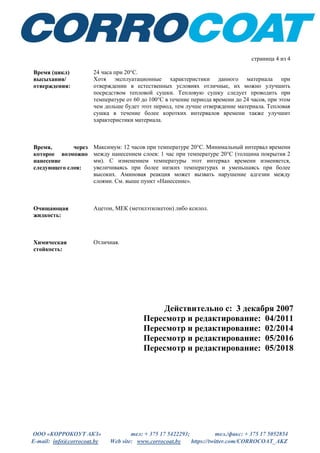 ООО «КОРРОКОУТ АКЗ» тел: + 375 17 5422293; тел./факс: + 375 17 5052854
E-mail: info@corrocoat.by Web site: www.corrocoat.by https://twitter.com/CORROCOAT_AKZ
Действительно с: 3 декабря 2007
Пересмотр и редактирование: 04/2011
Пересмотр и редактирование: 02/2014
Пересмотр и редактирование: 05/2016
Пересмотр и редактирование: 05/2018
страница 4 из 4
Время (цикл)
высыхания/
отверждения:
24 часа при 20°C.
Хотя эксплуатационные характеристики данного материала при
отверждении в естественных условиях отличные, их можно улучшить
посредством тепловой сушки. Тепловую сушку следует проводить при
температуре от 60 до 100°С в течение периода времени до 24 часов, при этом
чем дольше будет этот период, тем лучше отверждение материала. Тепловая
сушка в течение более коротких интервалов времени также улучшит
характеристики материала.
Время, через
которое возможно
нанесение
следующего слоя:
Максимум: 12 часов при температуре 20°C. Минимальный интервал времени
между нанесением слоев: 1 час при температуре 20°C (толщина покрытия 2
мм). С изменением температуры этот интервал времени изменяется,
увеличиваясь при более низких температурах и уменьшаясь при более
высоких. Аминовая реакция может вызвать нарушение адгезии между
слоями. См. выше пункт «Нанесение».
Очищающая
жидкость:
Ацетон, МЕК (метилэтилкетон) либо ксилол.
Химическая
стойкость:
Отличная.
 