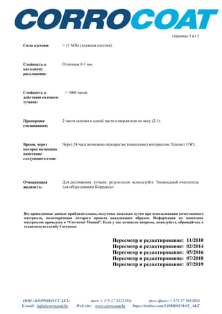 ООО «КОРРОКОУТ АКЗ» тел: + 375 17 5422293; тел./факс: + 375 17 5052854
E-mail: info@corrocoat.by Web site: www.corrocoat.by https://twitter.com/CORROCOAT_AKZ
страница 3 из 3
Сила адгезии: > 11 МПа (влажная адгезия).
Стойкость к
катодному
расслоению:
Отличная 0-1 мм.
Пропорция
смешивания:
2 части основы к одной части отвердителя по весу (2:1).
Время, через
которое возможно
нанесение
следующего слоя:
Через 24 часа возможно перекрытие (нанесение) материалом Плазмет UWL.
Очищающая
жидкость:
Для достижения лучших результатов используйте Эпоксидный очиститель
для оборудования Коррокоут.
Все приведенные данные приблизительны, получены опытным путем при использовании качественного
материала, полимеризация которого прошла надлежащим образом. Информация по нанесения
материалов приведена в “Corrocoat Manual”. Если у вас возникли вопросы, пожалуйста, обращайтесь в
техническую службу Corrocoat.
Пересмотр и редактирование: 11/2010
Пересмотр и редактирование: 02/2014
Пересмотр и редактирование: 05/2016
Пересмотр и редактирование: 07/2018
Пересмотр и редактирование: 07/2019
Стойкость к
действию солевого
тумана:
> 1000 часов.
 