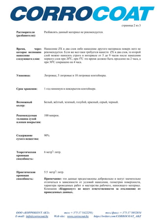 ООО «КОРРОКОУТ АКЗ» тел: + 375 17 5422293; тел./факс: + 375 17 5052854
E-mail: info@corrocoat.by Web site: www.corrocoat.by https://twitter.com/CORROCOAT_AKZ
страница 2 из 3
Растворители
(разбавители):
Разбавлять данный материал не рекомендуется.
Время, через
которое возможно
нанесение
следующего слоя:
Нанесение ZХ в два слоя либо нанесение другого материала поверх него не
рекомендуется. Если же все-таки требуется нанести ZХ в два слоя, то второй
слой можно наносить строго в интервале от 5 до 9 часов после нанесения
первого слоя при 200
С, при 50
С это время должно быть продлено на 2 часа, а
при 300
С сокращено на 4 часа.
Упаковка: Литровые, 5 литровые и 10 литровые контейнеры.
Срок хранения: 1 год минимум в невскрытом контейнере.
Возможный
колер:
Белый, жёлтый, зеленый, голубой, красный, серый, черный.
Рекомендуемая
толщина сухой
пленки покрытия:
100 микрон.
Содержание
сухого вещества:
90%
Теоретическая
кроющая
способность:
6 метр2
/ литр.
Практическая
кроющая
способность:
5.5 метр2
/ литр.
Примечание: эти данные предоставлены добровольно и могут значительно
отличаться в зависимости от условий нанесения, геометрии поверхности,
характера проводимых работ и мастерства рабочего, наносящего материал.
Компания «Коррокоут» не несет ответственности за отклонение от
приведенных данных.
 