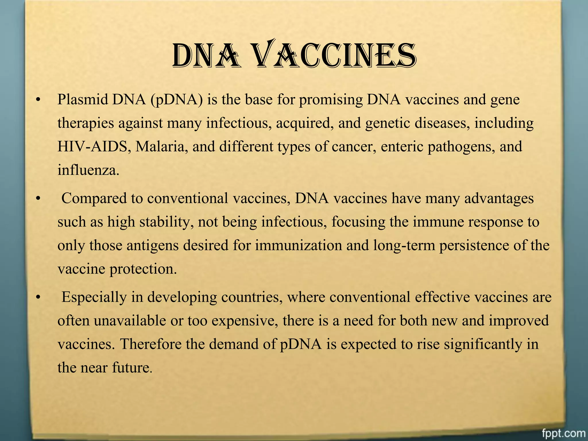 DNA VACCINES
• Plasmid DNA (pDNA) is the base for promising DNA vaccines and gene
therapies against many infectious, acquired, and genetic diseases, including
HIV-AIDS, Malaria, and different types of cancer, enteric pathogens, and
influenza.
• Compared to conventional vaccines, DNA vaccines have many advantages
such as high stability, not being infectious, focusing the immune response to
only those antigens desired for immunization and long-term persistence of the
vaccine protection.
• Especially in developing countries, where conventional effective vaccines are
often unavailable or too expensive, there is a need for both new and improved
vaccines. Therefore the demand of pDNA is expected to rise significantly in
the near future.
 
