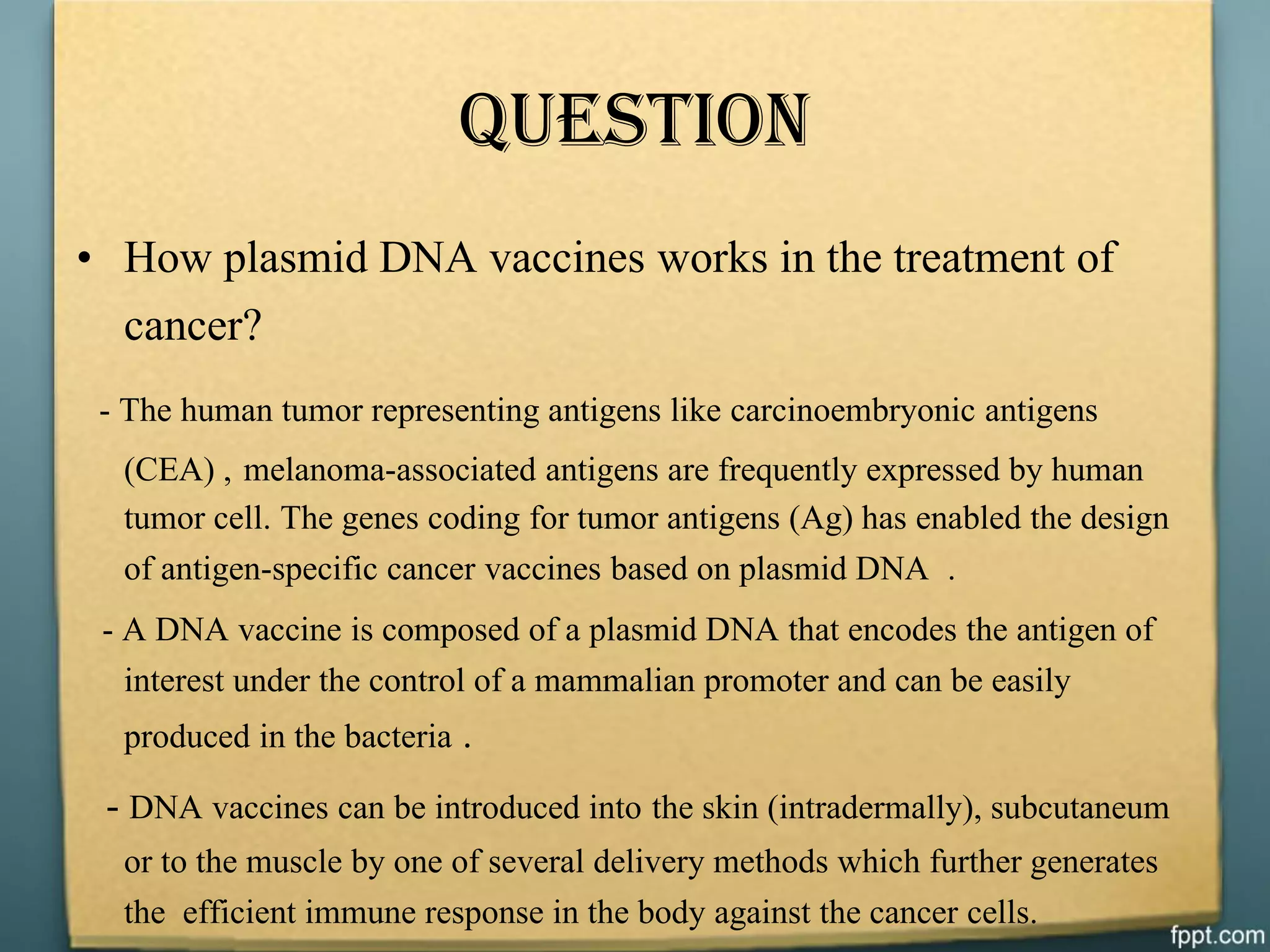 Question
• How plasmid DNA vaccines works in the treatment of
cancer?
- The human tumor representing antigens like carcinoembryonic antigens
(CEA) , melanoma-associated antigens are frequently expressed by human
tumor cell. The genes coding for tumor antigens (Ag) has enabled the design
of antigen-specific cancer vaccines based on plasmid DNA .
- A DNA vaccine is composed of a plasmid DNA that encodes the antigen of
interest under the control of a mammalian promoter and can be easily
produced in the bacteria .
- DNA vaccines can be introduced into the skin (intradermally), subcutaneum
or to the muscle by one of several delivery methods which further generates
the efficient immune response in the body against the cancer cells.
 