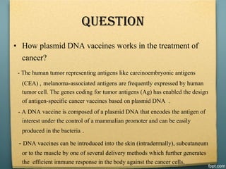 Question
• How plasmid DNA vaccines works in the treatment of
cancer?
- The human tumor representing antigens like carcinoembryonic antigens
(CEA) , melanoma-associated antigens are frequently expressed by human
tumor cell. The genes coding for tumor antigens (Ag) has enabled the design
of antigen-specific cancer vaccines based on plasmid DNA .
- A DNA vaccine is composed of a plasmid DNA that encodes the antigen of
interest under the control of a mammalian promoter and can be easily
produced in the bacteria .
- DNA vaccines can be introduced into the skin (intradermally), subcutaneum
or to the muscle by one of several delivery methods which further generates
the efficient immune response in the body against the cancer cells.
 