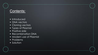 Contents:
 Introduced
 DNA vectors
 Cloning vectors
 Types of Plasmid
 Positive side
 Recombination DNA
 Modern use of Plasmid
 Problems
 Solution
 