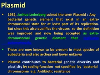  1952, Joshua Lederberg coined the term Plasmid : Any
bacterial genetic element that exist in an extra-
chromosomal state for at least part of its replication.
But since this also qualifies the viruses so the definition
was improved and now being accepted as extra-
chromosomal genetic element that replicates
autonomously.
 These are now known to be present in most species of
eubacteria and also archea and lower eukarya
 Plasmid contributes to bacterial genetic diversity and
plasticity by coding function not specified by bacterial
chromosome e.g. Antibiotic resistance
Plasmid
 