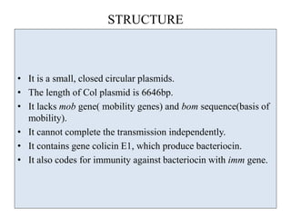 STRUCTURE
• It is a small, closed circular plasmids.
• The length of Col plasmid is 6646bp.
• It lacks mob gene( mobility genes) and bom sequence(basis of
mobility).
• It cannot complete the transmission independently.
• It contains gene colicin E1, which produce bacteriocin.
• It also codes for immunity against bacteriocin with imm gene.
 
