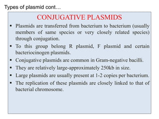 Types of plasmid cont…
CONJUGATIVE PLASMIDS
 Plasmids are transferred from bacterium to bacterium (usually
members of same species or very closely related species)
through conjugation.
 To this group belong R plasmid, F plasmid and certain
bacteriocinogen plasmids.
 Conjugative plasmids are common in Gram-negative bacilli.
 They are relatively large-approximately 250kb in size.
 Large plasmids are usually present at 1-2 copies per bacterium.
 The replication of these plasmids are closely linked to that of
bacterial chromosome.
 